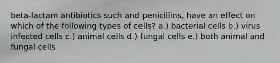 beta-lactam antibiotics such and penicillins, have an effect on which of the following types of cells? a.) bacterial cells b.) virus infected cells c.) animal cells d.) fungal cells e.) both animal and fungal cells