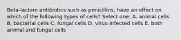 Beta-lactam antibiotics such as penicillins, have an effect on which of the following types of cells? Select one: A. animal cells B. bacterial cells C. fungal cells D. virus-infected cells E. both animal and fungal cells