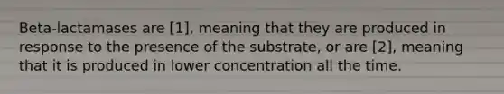 Beta-lactamases are [1], meaning that they are produced in response to the presence of the substrate, or are [2], meaning that it is produced in lower concentration all the time.