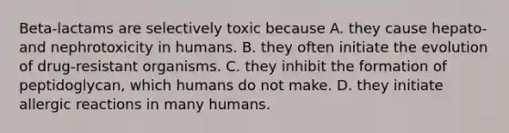 Beta-lactams are selectively toxic because A. they cause hepato- and nephrotoxicity in humans. B. they often initiate the evolution of drug-resistant organisms. C. they inhibit the formation of peptidoglycan, which humans do not make. D. they initiate allergic reactions in many humans.