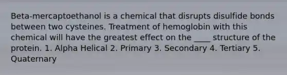 Beta-mercaptoethanol is a chemical that disrupts disulfide bonds between two cysteines. Treatment of hemoglobin with this chemical will have the greatest effect on the ____ structure of the protein. 1. Alpha Helical 2. Primary 3. Secondary 4. Tertiary 5. Quaternary