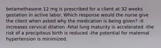 betamethasone 12 mg is prescribed for a client at 32 weeks gestation in active labor. Which response would the nurse give the client when asked why the medication is being given? -it increases cervical dilation -fetal lung maturity is accelerated -the risk of a precipitous birth is reduced -the potential for maternal hypertension is minimized.