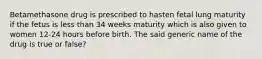 Betamethasone drug is prescribed to hasten fetal lung maturity if the fetus is less than 34 weeks maturity which is also given to women 12-24 hours before birth. The said generic name of the drug is true or false?