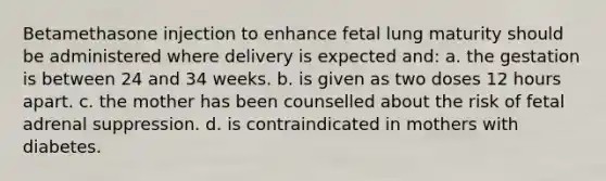 Betamethasone injection to enhance fetal lung maturity should be administered where delivery is expected and: a. the gestation is between 24 and 34 weeks. b. is given as two doses 12 hours apart. c. the mother has been counselled about the risk of fetal adrenal suppression. d. is contraindicated in mothers with diabetes.