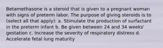 Betamethasone is a steroid that is given to a pregnant woman with signs of preterm labor. The purpose of giving steroids is to (select all that apply): a. Stimulate the production of surfactant in the preterm infant b. Be given between 24 and 34 weeks' gestation c. Increase the severity of respiratory distress d. Accelerate fetal lung maturity