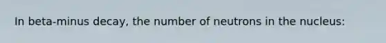 In beta-minus decay, the number of neutrons in the nucleus: