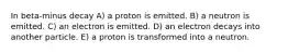 In beta-minus decay A) a proton is emitted. B) a neutron is emitted. C) an electron is emitted. D) an electron decays into another particle. E) a proton is transformed into a neutron.