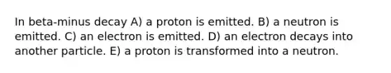 In beta-minus decay A) a proton is emitted. B) a neutron is emitted. C) an electron is emitted. D) an electron decays into another particle. E) a proton is transformed into a neutron.