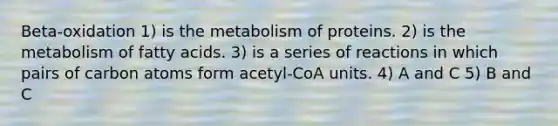 Beta-oxidation 1) is the metabolism of proteins. 2) is the metabolism of fatty acids. 3) is a series of reactions in which pairs of carbon atoms form acetyl-CoA units. 4) A and C 5) B and C