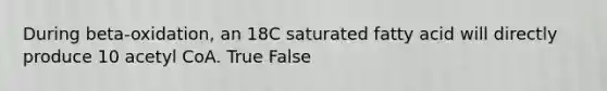 During beta-oxidation, an 18C saturated fatty acid will directly produce 10 acetyl CoA. True False