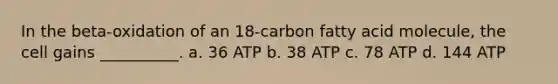 In the beta-oxidation of an 18-carbon fatty acid molecule, the cell gains __________. a. 36 ATP b. 38 ATP c. 78 ATP d. 144 ATP