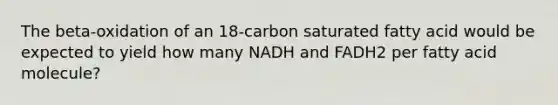 The beta-oxidation of an 18-carbon saturated fatty acid would be expected to yield how many NADH and FADH2 per fatty acid molecule?