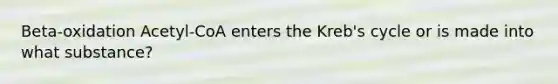 Beta-oxidation Acetyl-CoA enters the Kreb's cycle or is made into what substance?