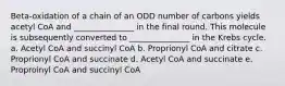 Beta-oxidation of a chain of an ODD number of carbons yields acetyl CoA and _______________ in the final round. This molecule is subsequently converted to _______________ in the Krebs cycle. a. Acetyl CoA and succinyl CoA b. Proprionyl CoA and citrate c. Proprionyl CoA and succinate d. Acetyl CoA and succinate e. Proproinyl CoA and succinyl CoA