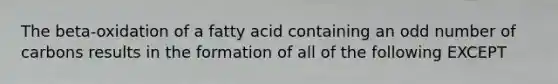 The beta-oxidation of a fatty acid containing an odd number of carbons results in the formation of all of the following EXCEPT