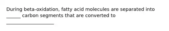 During beta-oxidation, fatty acid molecules are separated into ______ carbon segments that are converted to ____________________