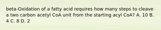 beta-Oxidation of a fatty acid requires how many steps to cleave a two carbon acetyl CoA unit from the starting acyl CoA? A. 10 B. 4 C. 8 D. 2