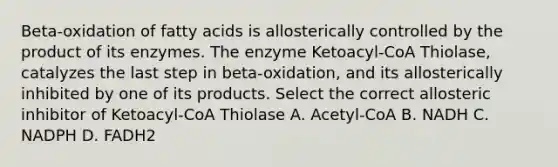 Beta-oxidation of fatty acids is allosterically controlled by the product of its enzymes. The enzyme Ketoacyl-CoA Thiolase, catalyzes the last step in beta-oxidation, and its allosterically inhibited by one of its products. Select the correct allosteric inhibitor of Ketoacyl-CoA Thiolase A. Acetyl-CoA B. NADH C. NADPH D. FADH2