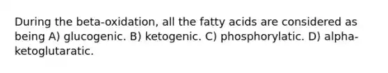 During the beta-oxidation, all the fatty acids are considered as being A) glucogenic. B) ketogenic. C) phosphorylatic. D) alpha-ketoglutaratic.