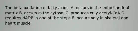 The beta-oxidation of fatty acids: A. occurs in the mitochondrial matrix B. occurs in the cytosol C. produces only acetyl-CoA D. requires NADP in one of the steps E. occurs only in skeletal and heart muscle