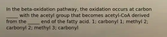 In the beta-oxidation pathway, the oxidation occurs at carbon _____ with the acetyl group that becomes acetyl-CoA derived from the _____ end of the fatty acid. 1; carbonyl 1; methyl 2; carbonyl 2; methyl 3; carbonyl