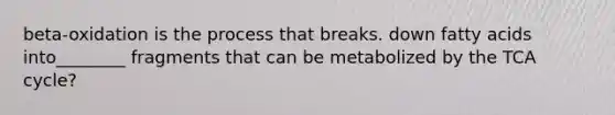 beta-oxidation is the process that breaks. down fatty acids into________ fragments that can be metabolized by the TCA cycle?