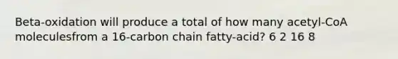 Beta-oxidation will produce a total of how many acetyl-CoA moleculesfrom a 16-carbon chain fatty-acid? 6 2 16 8