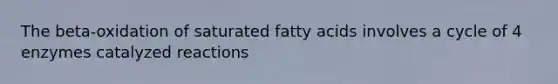 The beta-oxidation of saturated fatty acids involves a cycle of 4 enzymes catalyzed reactions