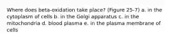 Where does beta-oxidation take place? (Figure 25-7) a. in the cytoplasm of cells b. in the Golgi apparatus c. in the mitochondria d. blood plasma e. in the plasma membrane of cells