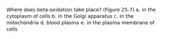 Where does beta-oxidation take place? (Figure 25-7) a. in the cytoplasm of cells b. in the Golgi apparatus c. in the mitochondria d. blood plasma e. in the plasma membrane of cells