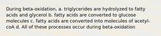 During beta-oxidation, a. triglycerides are hydrolyzed to fatty acids and glycerol b. fatty acids are converted to glucose molecules c. fatty acids are converted into molecules of acetyl-coA d. All of these processes occur during beta-oxidation