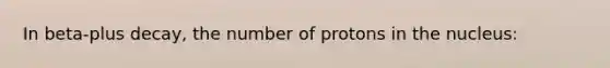 In beta-plus decay, the number of protons in the nucleus: