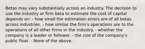 Betas may vary substantially across an industry. The decision to use the industry or firm beta to estimate the cost of capital depends on: - how small the estimation errors are of all betas across industries. - how similar the firm's operations are to the operations of all other firms in the industry. - whether the company is a leader or follower. - the size of the company's public float. - None of the above.