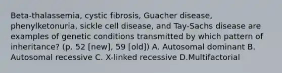 Beta-thalassemia, cystic fibrosis, Guacher disease, phenylketonuria, sickle cell disease, and Tay-Sachs disease are examples of genetic conditions transmitted by which pattern of inheritance? (p. 52 [new], 59 [old]) A. Autosomal dominant B. Autosomal recessive C. X-linked recessive D.Multifactorial