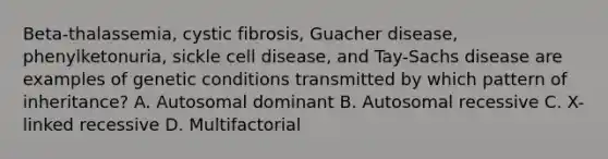 Beta-thalassemia, cystic fibrosis, Guacher disease, phenylketonuria, sickle cell disease, and Tay-Sachs disease are examples of genetic conditions transmitted by which pattern of inheritance? A. Autosomal dominant B. Autosomal recessive C. X-linked recessive D. Multifactorial