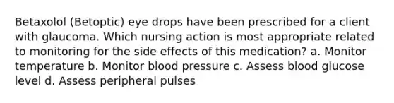 Betaxolol (Betoptic) eye drops have been prescribed for a client with glaucoma. Which nursing action is most appropriate related to monitoring for the side effects of this medication? a. Monitor temperature b. Monitor blood pressure c. Assess blood glucose level d. Assess peripheral pulses