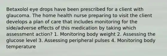 Betaxolol eye drops have been prescribed for a client with glaucoma. The home health nurse preparing to visit the client develops a plan of care that includes monitoring for the side/adverse effects of this medication by taking which assessment action? 1. Monitoring body weight 2. Assessing the glucose level 3. Assessing peripheral pulses 4. Monitoring body temperature