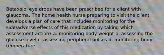 Betaxolol eye drops have been prescribed for a client with glaucoma. The home health nurse preparing to visit the client develops a plan of care that includes monitoring for the side/adverse effects of this medication by taking which assessment action? a. monitoring body weight b. assessing the glucose level c. assessing peripheral pulses d. monitoring body temperature