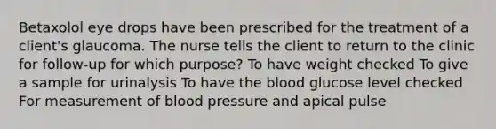 Betaxolol eye drops have been prescribed for the treatment of a client's glaucoma. The nurse tells the client to return to the clinic for follow-up for which purpose? To have weight checked To give a sample for urinalysis To have the blood glucose level checked For measurement of blood pressure and apical pulse