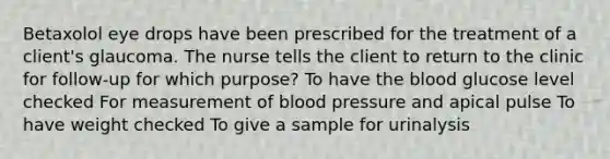 Betaxolol eye drops have been prescribed for the treatment of a client's glaucoma. The nurse tells the client to return to the clinic for follow-up for which purpose? To have the blood glucose level checked For measurement of blood pressure and apical pulse To have weight checked To give a sample for urinalysis