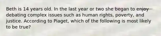 Beth is 14 years old. In the last year or two she began to enjoy debating complex issues such as human rights, poverty, and justice. According to Piaget, which of the following is most likely to be true?