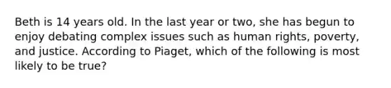 Beth is 14 years old. In the last year or two, she has begun to enjoy debating complex issues such as human rights, poverty, and justice. According to Piaget, which of the following is most likely to be true?