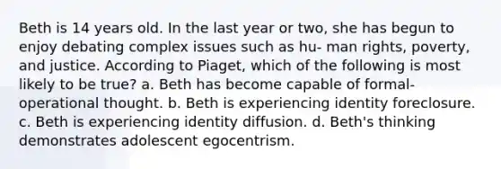 Beth is 14 years old. In the last year or two, she has begun to enjoy debating complex issues such as hu- man rights, poverty, and justice. According to Piaget, which of the following is most likely to be true? a. Beth has become capable of formal-operational thought. b. Beth is experiencing identity foreclosure. c. Beth is experiencing identity diffusion. d. Beth's thinking demonstrates adolescent egocentrism.