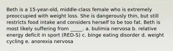 Beth is a 15-year-old, middle-class female who is extremely preoccupied with weight loss. She is dangerously thin, but still restricts food intake and considers herself to be too fat. Beth is most likely suffering from _____. a. bulimia nervosa b. relative energy deficit in sport (RED-S) c. binge eating disorder d. weight cycling e. anorexia nervosa