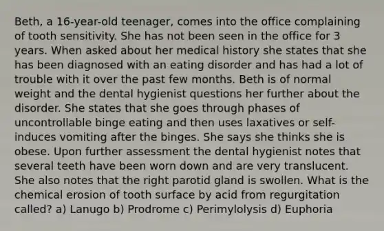 Beth, a 16-year-old teenager, comes into the office complaining of tooth sensitivity. She has not been seen in the office for 3 years. When asked about her medical history she states that she has been diagnosed with an eating disorder and has had a lot of trouble with it over the past few months. Beth is of normal weight and the dental hygienist questions her further about the disorder. She states that she goes through phases of uncontrollable binge eating and then uses laxatives or self-induces vomiting after the binges. She says she thinks she is obese. Upon further assessment the dental hygienist notes that several teeth have been worn down and are very translucent. She also notes that the right parotid gland is swollen. What is the chemical erosion of tooth surface by acid from regurgitation called? a) Lanugo b) Prodrome c) Perimylolysis d) Euphoria