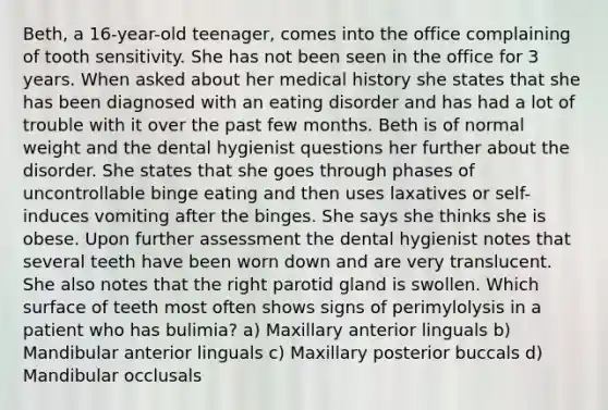 Beth, a 16-year-old teenager, comes into the office complaining of tooth sensitivity. She has not been seen in the office for 3 years. When asked about her medical history she states that she has been diagnosed with an eating disorder and has had a lot of trouble with it over the past few months. Beth is of normal weight and the dental hygienist questions her further about the disorder. She states that she goes through phases of uncontrollable binge eating and then uses laxatives or self-induces vomiting after the binges. She says she thinks she is obese. Upon further assessment the dental hygienist notes that several teeth have been worn down and are very translucent. She also notes that the right parotid gland is swollen. Which surface of teeth most often shows signs of perimylolysis in a patient who has bulimia? a) Maxillary anterior linguals b) Mandibular anterior linguals c) Maxillary posterior buccals d) Mandibular occlusals