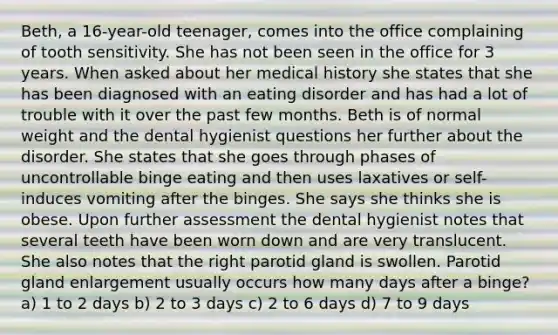 Beth, a 16-year-old teenager, comes into the office complaining of tooth sensitivity. She has not been seen in the office for 3 years. When asked about her medical history she states that she has been diagnosed with an eating disorder and has had a lot of trouble with it over the past few months. Beth is of normal weight and the dental hygienist questions her further about the disorder. She states that she goes through phases of uncontrollable binge eating and then uses laxatives or self-induces vomiting after the binges. She says she thinks she is obese. Upon further assessment the dental hygienist notes that several teeth have been worn down and are very translucent. She also notes that the right parotid gland is swollen. Parotid gland enlargement usually occurs how many days after a binge? a) 1 to 2 days b) 2 to 3 days c) 2 to 6 days d) 7 to 9 days