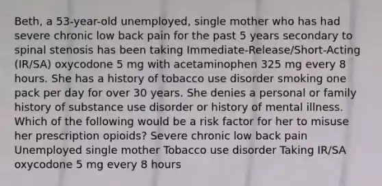 Beth, a 53-year-old unemployed, single mother who has had severe chronic low back pain for the past 5 years secondary to spinal stenosis has been taking Immediate-Release/Short-Acting (IR/SA) oxycodone 5 mg with acetaminophen 325 mg every 8 hours. She has a history of tobacco use disorder smoking one pack per day for over 30 years. She denies a personal or family history of substance use disorder or history of mental illness. Which of the following would be a risk factor for her to misuse her prescription opioids? Severe chronic low back pain Unemployed single mother Tobacco use disorder Taking IR/SA oxycodone 5 mg every 8 hours