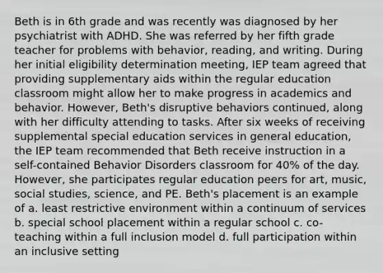 Beth is in 6th grade and was recently was diagnosed by her psychiatrist with ADHD. She was referred by her fifth grade teacher for problems with behavior, reading, and writing. During her initial eligibility determination meeting, IEP team agreed that providing supplementary aids within the regular education classroom might allow her to make progress in academics and behavior. However, Beth's disruptive behaviors continued, along with her difficulty attending to tasks. After six weeks of receiving supplemental special education services in general education, the IEP team recommended that Beth receive instruction in a self-contained Behavior Disorders classroom for 40% of the day. However, she participates regular education peers for art, music, social studies, science, and PE. Beth's placement is an example of a. least restrictive environment within a continuum of services b. special school placement within a regular school c. co-teaching within a full inclusion model d. full participation within an inclusive setting