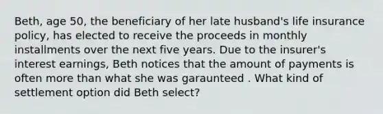 Beth, age 50, the beneficiary of her late husband's life insurance policy, has elected to receive the proceeds in monthly installments over the next five years. Due to the insurer's interest earnings, Beth notices that the amount of payments is often <a href='https://www.questionai.com/knowledge/keWHlEPx42-more-than' class='anchor-knowledge'>more than</a> what she was garaunteed . What kind of settlement option did Beth select?